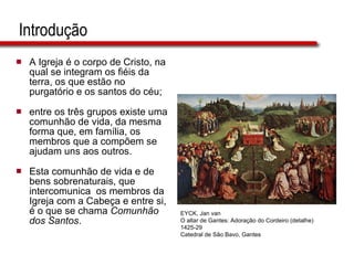 Introdução A Igreja é o corpo de Cristo, na qual se integram os fiéis da terra, os que estão no purgatório e os santos do céu;  entre os três grupos existe uma comunhão de vida, da mesma forma que, em família, os membros que a compõem se ajudam uns aos outros.  Esta comunhão de vida e de bens sobrenaturais, que intercomunica  os membros da Igreja com a Cabeça e entre si, é o que se chama  Comunhão dos Santos .  EYCK, Jan van O altar de Gantes: Adoração do Cordeiro (detalhe) 1425-29 Catedral de São Bavo, Gantes 