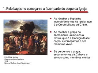 1. Pelo baptismo começa-se a fazer parte do corpo da Igreja Ao receber o baptismo incorporamo-nos na Igreja, que é o Corpo Místico de Cristo. Ao receber a graça no sacramento unimo-nos a Cristo, que é a Cabeça desse corpo, e começamos a ser membros vivos.  Se perdemos a graça, separamo-nos da Cabeça e somos como membros mortos. POUSSIN, Nicolas O sacramento do baptismo 1642 National Gallery of Art, Washington 