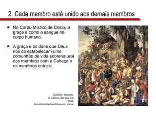 2. Cada membro está unido aos demais membros No Corpo Místico de Cristo, a graça é como o sangue no corpo humano.  A graça e os dons que Deus nos dá estabelecem uma comunhão de vida sobrenatural dos membros com a Cabeça e os membros entre si. DÜRER, Albrecht O martírio dos dez mil 1508 Kunsthistorisches Museum, Viena 