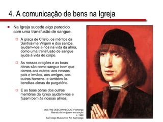 4. A comunicação de bens na Igreja Na Igreja sucede algo parecido com uma transfusão de sangue.  A graça de Cristo, os méritos da Santíssima Virgem e dos santos, ajudam-nos a nós na vida da alma, como uma transfusão de sangue ajuda à vida do corpo.  As nossas orações e as boas obras são como sangue bom que damos aos outros: aos nossos pais e irmãos, aos amigos, aos outros homens, e também às benditas almas do purgatório.  E as boas obras dos outros membros da Igreja ajudam-nos e fazem bem às nossas almas.  MESTRE DESCONHECIDO, Flamengo Retrato de um jovem em oração c. 1480 San Diego Museum of Art, San Diego 