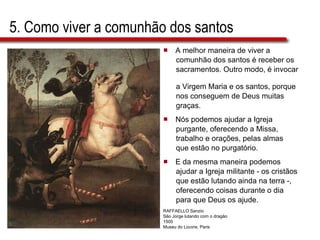 5. Como viver a comunhão dos santos A melhor maneira de viver a  comunhão dos santos é receber os  sacramentos. Outro modo, é invocar  a Virgem Maria e os santos, porque  nos conseguem de Deus muitas  graças. Nós podemos ajudar a Igreja  purgante, oferecendo a Missa,  trabalho e orações, pelas almas que estão no purgatório.  E da mesma maneira podemos  ajudar a Igreja militante - os cristãos  que estão lutando ainda na terra -,  oferecendo coisas durante o dia  para que Deus os ajude. RAFFAELLO Sanzio São Jorge lutando com o dragão 1505 Museu do Louvre, Paris  