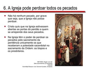 6. A Igreja pode perdoar todos os pecados Não há nenhum pecado, por grave que seja, que a Igreja não possa perdoar.  Cristo quis que na Igreja estivessem abertas as portas do perdão a quem se arrepende dos seus pecados.  Na Igreja têm o poder de perdoar os pecados pelo sacramento da penitência unicamente os que receberam a   potestade sacerdotal no sacramento da Ordem: os bispos e os presbíteros. WEYDEN, Rogier van der Sete sacramentos (à esquerda) 1445-50 Koninklijk Museum voor Schone Kunsten, Amberes 