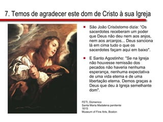 7. Temos de agradecer este dom de Cristo à sua Igreja São João Crisóstomo dizia: “Os sacerdotes receberam um poder que Deus não deu nem aos anjos, nem aos arcanjos... Deus sanciona lá em cima tudo o que os sacerdotes façam aqui em baixo".  E Santo Agostinho: "Se na Igreja não houvesse remissão dos pecados não haveria nenhuma esperança, nenhuma expectativa de uma vida eterna e de uma libertação eterna. Demos graças a Deus que deu à Igreja semelhante dom". FETI, Domenico Santa Maria Madalena penitente 1615 Museum of Fine Arts, Boston 