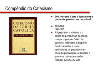 Compêndio do Catecismo 201.  Porque é que a Igreja tem o poder de perdoar os pecados?   981-983 986-987 A Igreja tem a missão e o  poder de perdoar os pecados,  porque o próprio Cristo lho  conferiu: «Recebei o Espírito  Santo: àqueles a quem  perdoardes os pecados ser- -lhes-ão perdoados, e àqueles a  quem os retiverdes serão  retidos» ( Jo  20, 22-23). 