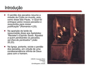 Introdução O perdão dos pecados resume a missão de Cristo no mundo, pois, como disse São Paulo,  “o Qual foi entregue pelos nossos pecados e ressuscitou para nossa justificação"  (Romanos 4,25). Na aparição da tarde da ressurreição disse aos Apóstolos:  "Recebei o Espírito Santo. Àqueles a quem perdoardes os pecados, ser-lhes-ão perdoados"  (João 20,23).  Na Igreja, portanto, existe o perdão dos pecados, em virtude de uma condescendência infinita de Deus para com o homem. CRESPI, Giuseppe Maria Confissão 1712 Gemäldegalerie, Dresde 