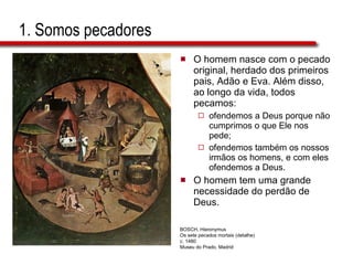 1. Somos pecadores O homem nasce com o pecado original, herdado dos primeiros pais, Adão e Eva. Além disso, ao longo da vida, todos pecamos:  ofendemos a Deus porque não cumprimos o que Ele nos pede;  ofendemos também os nossos irmãos os homens, e com eles ofendemos a Deus.  O homem tem uma grande necessidade do perdão de Deus. BOSCH, Hieronymus Os sete pecados mortais (detalhe) c. 1480 Museu do Prado, Madrid 