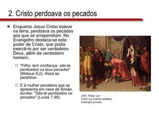 2. Cristo perdoava os pecados Enquanto Jesus Cristo esteve na terra, perdoava os pecados aos que se arrependiam. No Evangelho destaca-se este poder de Cristo, que podia exercê-lo por ser verdadeiro Deus, além de verdadeiro homem.  " Filho, tem confiança, são-te perdoados os teus pecados " (Mateus 9,2), disse ao paralítico.  E à mulher pecadora que se apresenta em casa de Simão,  diz-lhe: " São-te perdoados os  pecados " (Lucas 7,48). LINT, Pieter van Cristo e a mulher adúltera Colecção privada 