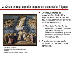 3. Cristo entrega o poder de perdoar os pecados à Igreja Quando, na tarde da ressurreição, Cristo dá o Espírito Santo aos Apóstolos, deu-lhes justamente o poder de perdoar os pecados:  " Recebei o Espírito Santo. Àqueles a quem perdoardes os  pecados, ser-lhes-ão perdoados; àqueles a quem os retiverdes ser-lhes-ão retidos " (João 20,22-23).  A Igreja exerce este poder sobretudo no baptismo e na penitência. GIOTTO di Bondone Cenas da vida de Cristo: 22. Ascensão 1304-06 Capela Scrovegni (Arena Chapel), Pádua 