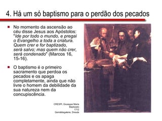 4. Há um só baptismo para o perdão dos pecados No momento da ascensão ao céu disse Jesus aos Apóstolos: " Ide por todo o mundo, e pregai o Evangelho a toda a criatura. Quem crer e for baptizado, será salvo; mas quem não crer, será condenado " (Marcos 16, 15-16).  O baptismo é o primeiro sacramento que perdoa os pecados e os apaga completamente, ainda que não livre o homem da debilidade da sua natureza nem da concupiscência. CRESPI, Giuseppe Maria Baptizado 1712 Gemäldegalerie, Dresde 