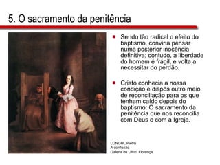 5. O sacramento da penitência Sendo tão radical o efeito do baptismo, conviria pensar numa posterior inocência definitiva; contudo, a liberdade do homem é frágil, e volta a necessitar do perdão.  Cristo conhecia a nossa condição e dispôs outro meio de reconciliação para os que tenham caído depois do baptismo: O sacramento da penitência que nos reconcilia com Deus e com a Igreja. LONGHI, Pietro  A confissão Galeria de Uffizi, Florença 