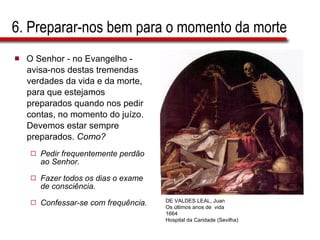 6. Preparar-nos bem para o momento da morte O Senhor - no Evangelho -  avisa-nos destas tremendas  verdades da vida e da morte,  para que estejamos  preparados quando nos pedir  contas, no momento do juízo.  Devemos estar sempre  preparados.  Como? Pedir frequentemente perdão ao Senhor. Fazer todos os dias o exame de consciência. Confessar-se com frequência. DE VALDES LEAL, Juan Os   últimos anos de  vida 1664 Hospital da Caridade (Sevilha) 