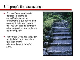 Um propósito para avançar Procura fazer, antes de te deitares, o exame de consciência, revendo brevemente o que fizeste bem e o que fizeste mal durante o dia. Faz um acto de contrição, e tira propósitos para melhorar no dia seguinte. Pensa que Deus nos vai julgar no final da vida e que, ainda que seja um Pai misericordioso, é também justo. 