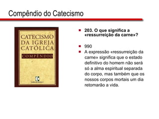 Compêndio do Catecismo 203. O que significa a «ressurreição da carne»?   990 A expressão «ressurreição da  carne» significa que o estado  definitivo do homem não será  só a alma espiritual separada  do corpo, mas também que os  nossos corpos mortais um dia  retomarão a vida.  