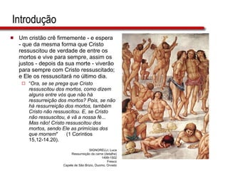 Introdução Um cristão crê firmemente - e espera - que da mesma forma que Cristo ressuscitou de verdade de entre os mortos e vive para sempre, assim os justos - depois da sua morte - viverão para sempre com Cristo ressuscitado; e Ele os ressuscitará no último dia. “ Ora, se se prega que Cristo ressuscitou dos mortos, como dizem alguns entre vós que não há ressurreição dos mortos? Pois, se não há ressurreição dos mortos, também Cristo não ressuscitou. E, se Cristo não ressuscitou, é vã a nossa fé... Mas não! Cristo ressuscitou dos mortos, sendo Ele as primícias dos que morrem "  (1 Coríntios 15,12-14.20). SIGNORELLI, Luca Ressurreição da carne (detalhe) 1499-1502 Fresco Capela de São Brizio, Duomo, Orvieto 