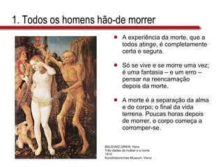 1. Todos os homens hão-de morrer A experiência da morte, que a todos atinge, é completamente certa e segura. Só se vive e se morre uma vez; é uma fantasia – e um erro – pensar na reencarnação depois da morte.  A morte é a separação da alma e do corpo; o final da vida terrena. Poucas horas depois de morrer, o corpo começa a corromper-se. BALDUNG GRIEN, Hans Três idades da mulher e a morte 1510 Kunsthistorisches Museum, Viena 