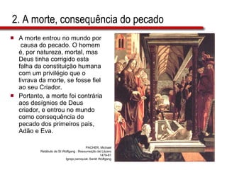 2. A morte, consequência do pecado A morte entrou no mundo por  causa do pecado. O homem é, por natureza, mortal, mas Deus tinha corrigido esta falha da constituição humana com um privilégio que o livrava da morte, se fosse fiel ao seu Criador.  Portanto, a morte foi contrária aos desígnios de Deus criador, e entrou no mundo como consequência do pecado dos primeiros pais, Adão e Eva. PACHER, Michael Retábulo de St Wolfgang : Ressurreição de Lázaro 1479-81 Igreja paroquial, Sankt Wolfgang 