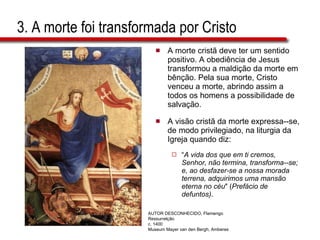 3. A morte foi transformada por Cristo A morte cristã deve ter um sentido positivo. A obediência de Jesus transformou a maldição da morte em bênção. Pela sua morte, Cristo venceu a morte, abrindo assim a todos os homens a possibilidade de salvação.  A visão cristã da morte expressa--se, de modo privilegiado, na liturgia da Igreja quando diz:  “ A vida dos que em ti cremos, Senhor, não termina, transforma--se; e, ao desfazer-se a nossa morada terrena, adquirimos uma mansão eterna no céu " ( Prefácio de defuntos) . AUTOR DESCONHECIDO, Flamengo Ressurrelção c. 1400 Museum Mayer van den Bergh, Amberes 