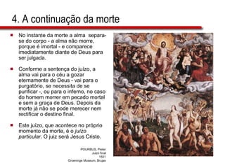 4. A continuação da morte No instante da morte a alma  separa-se do corpo - a alma não morre, porque é imortal - e comparece imediatamente diante de Deus para ser julgada.  Conforme a sentença do juízo, a alma vai para o céu a gozar eternamente de Deus - vai para o purgatório, se necessita de se purificar -, ou para o inferno, no caso do homem morrer em pecado mortal e sem a graça de Deus. Depois da morte já não se pode merecer nem rectificar o destino final. Este juízo, que acontece no próprio momento da morte, é o  juízo particular . O juiz será Jesus Cristo. POURBUS, Pieter Juizo final 1551 Groeninge Museum, Brujas 