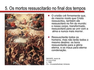5. Os mortos ressuscitarão no final dos tempos O cristão crê firmemente que, do mesmo modo que Cristo ressuscitou, também ele ressuscitará no fim do mundo: o nosso corpo, transformado, ressuscitará para se unir com a  alma e nunca mais morrer.  Ressuscitarão todos os homens, mas não terão todos o mesmo destino: os bons ressuscitarão para a glória eterna, e os maus para eterna condenação. BACKER, Jacob de O Juízo Final c. 1580 O.L. Vrouwekathedraal, Amberes 