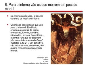 6. Para o inferno vão os que morrem em pecado mortal No momento do juízo, o Senhor condena os maus ao inferno.  Quem são esses maus que vão para o inferno? São Paulo enumera as obras da carne: fornicação, luxúria, idolatria, inimizades, invejas, homicídios..., e afirma:  “Os que as praticam não possuirão o reino de Deus"  (Gálatas 5,19-21). Em definitivo, são todos os que, ao morrer, têm a alma manchada pelo pecado mortal. MEMLING, Hans Inferno c. 1485 Museu das Belas Artes, Estrasburgo 