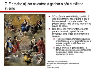 7. É preciso ajudar os outros a ganhar o céu e evitar o inferno Só o céu dá, sem dúvida, sentido à vida do homem; não ir para o céu é ter fracassado rotundamente. Só podem entrar nele os que morrem na graça de Deus.  Isto deve-nos mover interiormente para fazer muito apostolado e conseguir que todos os homens se salvem.  Temos de rezar, oferecer pequenas mortificações, viver exemplarmente a nossa vocação cristã, falar aos outros de Deus.  Deus premeia a generosidade, e teremos o gozo de nos encontrarmos no céu com essas almas que ajudámos na terra. CARLONE, Giovanni Battista A Virgem e o Menino na glória com os santos 1655 Colecção privada 