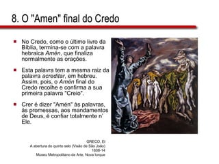 8. O "Amen" final do Credo No Credo, como o último livro da Bíblia, termina-se com a palavra hebraica  Amén , que finaliza normalmente as orações.  Esta palavra tem a mesma raiz da palavra  acreditar , em hebreu. Assim, pois, o  Amén  final do Credo recolhe e confirma a sua primeira palavra "Creio".  Crer é dizer "Amén" às palavras, às promessas, aos mandamentos de Deus, é confiar totalmente n’ Ele. GRECO, El A abertura do quinto selo (Visão de São João) 1608-14 Museu Metropolitano de Arte, Nova Iorque 