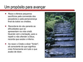 Um propósito para avançar Reza e oferece pequenos  sacrifícios pela conversão dos  pecadores e pela perseverança  final de todos os cristãos. Recorda-te do céu perante as  dificuldades que se  apresentam na vida cristã.  Quando vem a tentação, para a  repelir e não ofender a Deus,  recorda que existe o inferno. Ao rezar o Credo e dizer "Amén",  sê consciente do que significa:  creio firmemente em tudo o que  acabo de dizer. 