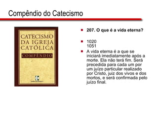 Compêndio do Catecismo 207. O que é a vida eterna?   1020 1051 A vida eterna é a que se iniciará imediatamente após a morte. Ela não terá fim. Será precedida para cada um por um juízo particular realizado por Cristo, juiz dos vivos e dos mortos, e será confirmada pelo juízo final.  