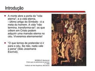 Introdução A morte abre a porta da "vida eterna", e a vida eterna,  - último artigo do Símbolo - é a meta do homem. A vida "não termina, transforma-se"; os que crêem em Cristo podem adquirir uma mansão eterna no céu. Viveremos eternamente! “ O que temos de pretender é ir para o céu. Se não, nada vale a pena“ (São Josemaria Escrivá). BERMEJO, Bartolomé Cristo guia os patriarcas ao paraíso c. 1480 Instituto de Arte Hispânica, Barcelona 