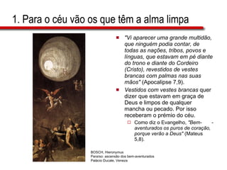 1. Para o céu vão os que têm a alma limpa "Vi aparecer uma grande multidão, que ninguém podia contar, de todas as nações, tribos, povos e línguas, que estavam em pé diante do trono e diante do Cordeiro (Cristo), revestidos de vestes brancas com palmas nas suas mãos"  (Apocalipse 7,9). Vestidos com vestes brancas  quer dizer que estavam em graça de Deus e limpos de qualquer mancha ou pecado. Por isso receberam o prémio do céu.  Como diz o Evangelho,  "Bem-  -aventurados os puros de coração, porque verão a Deus"  (Mateus 5,8).  BOSCH, Hieronymus Paraíso: ascensão dos bem-aventurados Palácio Ducale, Veneza 