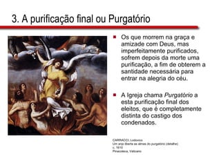3. A purificação final ou Purgatório Os que morrem na graça e amizade com Deus, mas imperfeitamente purificados, sofrem depois da morte uma purificação, a fim de obterem a santidade necessária para entrar na alegria do céu.  A Igreja chama  Purgatório  a esta purificação final dos eleitos, que é completamente distinta do castigo dos condenados. CARRACCI, Lodovico Um anjo liberta as almas do purgatório (detalhe) c. 1610 Pinacoteca, Vaticano 