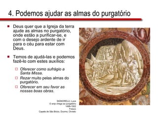 4. Podemos ajudar as almas do purgatório Deus quer que a Igreja da terra ajude as almas no purgatório, onde estão a purificar-se, e com o desejo ardente de ir para o céu para estar com Deus.  Temos de ajudá-las e podemos fazê-lo com estes auxílios: Oferecer como sufrágio a Santa Missa .  Rezar  muito pelas almas do purgatório. Oferecer em seu favor as nossas boas obras. SIGNORELLI, Luca O anjo chega ao purgatório 1499-1502 Fresco Capela de São Brizio, Duomo, Orvieto 