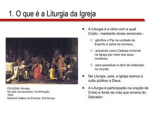 1. O que é a Liturgia da Igreja A Liturgia é a obra com a qual  Cristo - mediante sinais sensíveis -  glorifica o Pai na unidade do  Espírito e salva os homens,  actuando como Cabeça invisível  na Igreja por meio dos seus  ministros,  para perpetuar a obra da redenção  no mundo. Na Liturgia, pois, a Igreja exerce o  culto público a Deus. A Liturgia é participação na oração de  Cristo e fonte de vida que emana do  Salvador. POUSSIN, Nicolas Os sete sacramentos: Confirmação 1645 National Gallery da Escócia, Edimburgo 