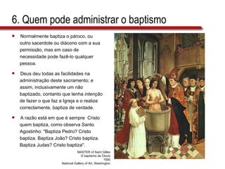 6. Quem pode administrar o baptismo Normalmente baptiza o pároco, ou  outro sacerdote ou diácono com a sua  permissão, mas em caso de  necessidade pode fazê-lo qualquer  pessoa.  Deus deu todas as facilidades na  administração deste sacramento; e  assim, inclusivamente um não  baptizado, contanto que tenha  intenção   de fazer o que faz a Igreja e o realize  correctamente, baptiza de verdade.  A razão está em que é sempre  Cristo  quem baptiza, como observa Santo  Agostinho: "Baptiza Pedro? Cristo  baptiza. Baptiza João? Cristo baptiza.  Baptiza Judas? Cristo baptiza". MASTER of Saint Gilles O baptismo de Clovis 1500 National Gallery of Art, Washington 