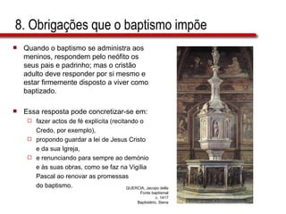 8. Obrigações que o baptismo impõe Quando o baptismo se administra aos meninos, respondem pelo neófito os seus pais e padrinho; mas o cristão adulto deve responder por si mesmo e estar firmemente disposto a viver como baptizado.  Essa resposta pode concretizar-se em: fazer actos de fé explícita (recitando o  Credo, por exemplo),  propondo guardar a lei de Jesus Cristo e da sua Igreja,  e renunciando para sempre ao demónio  e às suas obras, como se faz na Vigília  Pascal ao renovar as promessas do baptismo. QUERCIA, Jacopo della Fonte baptismal c. 1417 Baptistério, Siena 