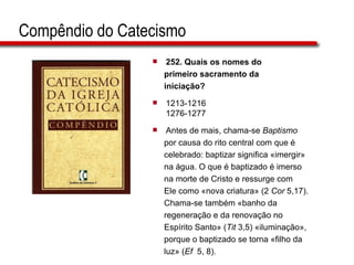 Compêndio do Catecismo 252.  Quais os nomes do  primeiro sacramento da  iniciação?   1213-1216 1276-1277 Antes de mais, chama-se  Baptismo   por causa do rito central com que é  celebrado: baptizar significa «imergir»  na água. O que é baptizado é imerso  na morte de Cristo e ressurge com  Ele como «nova criatura» (2  Cor  5,17).  Chama-se também «banho da  regeneração e da renovação no  Espírito Santo» ( Tit  3,5) «iluminação»,  porque o baptizado se torna «filho da  luz» ( Ef   5, 8).  