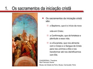 Os sacramentos da iniciação cristã Os sacramentos da iniciação cristã são:  o Baptismo, que é o início da nova  vida em Cristo;  a Confirmação, que dá fortaleza e  plenitude a essa vida;  e a Eucaristia, que nos alimenta  com o Corpo e o Sangue de Cristo  para nos unirmos a Ele e nos  transformar até nos identificarmos  com Ele. CHASSERIAU, Theodore  São Francisco Xavier Museu da Cidade de Paris, Museu   Carnavalet, Paris 
