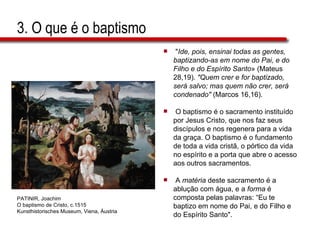 3. O que é o baptismo " Ide, pois, ensinai todas as gentes,  baptizando-as em nome do Pai, e do  Filho e do Espírito Santo » (Mateus  28,19).  "Quem crer e for baptizado,  será salvo; mas quem não crer, será  condenado"  (Marcos 16,16). O baptismo é o sacramento instituído  por Jesus Cristo, que nos faz seus  discípulos e nos regenera para a vida  da graça. O baptismo é o fundamento  de toda a vida cristã, o pórtico da vida  no espírito e a porta que abre o acesso  aos outros sacramentos.  A  matéria  deste sacramento é a  ablução com água, e a  forma  é  composta pelas palavras: “Eu te  baptizo em nome do Pai, e do Filho e  do Espírito Santo". PATINIR, Joachim  O baptismo de Cristo, c.1515  Kunsthistorisches Museum, Viena, Áustria  