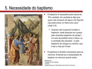 5. Necessidade do baptismo O baptismo é necessário para salvar-se:  "Em verdade, em verdade te digo que  quem não renascer da água e do Espírito,  não pode entrar no Reino dos céus"   (João 3,5).  Quando não é possível receber o  baptismo, pode alcançar-se a graça  pelo chamado baptismo  de desejo  –  um acto de perfeito amor a Deus, ou  a contrição dos pecados - e pelo  baptismo  de sangue  ou martírio, que  é dar a vida por Cristo. O baptismo é também necessário para os  meninos. Entende-se a necessidade de  baptizar os meninos quanto antes.  MASACCIO O baptismo dos neófitos 1426-27 Capela Brancacci, Santa Maria de Carmine, Florença 