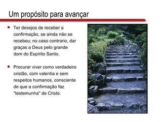 Um propósito para avançar Ter desejos de receber a  confirmação, se ainda não se  recebeu; no caso contrario, dar  graças a Deus pelo grande  dom do Espírito Santo. Procurar viver como verdadeiro  cristão, com valentia e sem  respeitos humanos, consciente  de que a confirmação faz  &quot;testemunha&quot; de Cristo. 