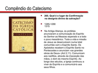 Compêndio do Catecismo 265.  Qual é o lugar da Confirmação no desígnio divino da salvação?   1285-1288 1315 Na Antiga Aliança, os profetas  anunciaram a comunicação do Espírito  do Senhor ao Messias esperado e a todo  o povo messiânico. Toda a vida e missão  de Jesus se desenvolvem numa total  comunhão com o Espírito Santo. Os  Apóstolos recebem o Espírito Santo no  Pentecostes e anunciam «as grandes  obras de Deus» ( Act  2,11). Comunicam  aos neófitos, através da imposição das  mãos, o dom do mesmo Espírito. Ao  longo dos séculos, a Igreja continuou a  viver do Espírito e a comunicá-lo aos  seus filhos.  