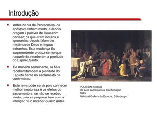 Introdução Antes do dia de Pentecostes, os  apóstolos tinham medo, e depois  pregam a palavra de Deus com  decisão; os que eram incultos e  ignorantes, depois falam dos  mistérios de Deus e línguas  estranhas. Esta mudança tão  surpreendente produz-se, porque  naquele dia receberam a plenitude  do Espírito Santo. De maneira semelhante, os fiéis  recebem também a plenitude do  Espírito Santo no sacramento da  confirmação.  Este tema pode servir para conhecer  melhor a natureza e os efeitos do  sacramento e, se não se recebeu  ainda, para se preparar bem com a  intenção de o receber quanto antes. POUSSIN, Nicolas Os sete sacramentos: Confirmação 1645 National Gallery da Escócia, Edimburgo 
