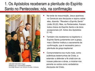 1. Os Apóstolos receberam a plenitude do Espírito Santo no Pentecostes; nós, na confirmação Na tarde da ressurreição, Jesus apareceu no Cenáculo aos discípulos e soprou sobre  eles, dizendo: &quot; Recebei o Espírito Santo&quot;   (João 20,22). Mas, no Pentecostes, ficaram  todos cheios do Espírito Santo e de dons  excepcionais (cfr. Actos dos Apóstolos 2,1-4). Também nós recebemos no baptismo o  Espírito Santo juntamente com a graça, mas o Senhor instituiu o sacramento da  confirmação, que é necessário para a  plenitude da graça baptismal. Comprometemo-nos muito mais, como  autênticas testemunhas de Cristo, a  estender e defender a fé cristã com as  nossas palavras e obras, a mostrar-nos  perante os outros como verdadeiros  discípulos de Cristo. VAN DER WEYDEN, Rogier Retábulo dos 7 sacramentos (detalhe) Koninklijk Museum voor Schone Kunsten, Amberes 