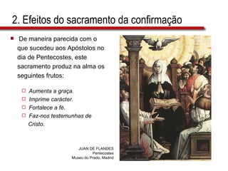 2. Efeitos do sacramento da confirmação De maneira parecida com o  que sucedeu aos Apóstolos no  dia de Pentecostes, este  sacramento produz na alma os  seguintes frutos: Aumenta a graça. Imprime carácter. Fortalece a fé . Faz-nos testemunhas de  Cristo . JUAN DE FLANDES Pentecostes Museu do Prado, Madrid 