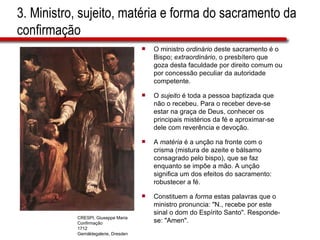 3. Ministro, sujeito, matéria e forma do sacramento da confirmação O ministro  ordinário  deste sacramento é o Bispo;  extraordinário , o presbítero que goza desta faculdade por direito comum ou por concessão peculiar da autoridade competente. O  sujeito  é toda a pessoa baptizada que não o recebeu. Para o receber deve-se estar na graça de Deus, conhecer os principais mistérios da fé e aproximar-se dele com reverência e devoção. A  matéria  é a unção na fronte com o crisma (mistura de azeite e bálsamo consagrado pelo bispo), que se faz enquanto se impõe a mão. A unção significa um dos efeitos do sacramento: robustecer a fé. Constituem a  forma  estas palavras que o ministro pronuncia: &quot;N., recebe por este sinal o dom do Espírito Santo&quot;. Responde-se: &quot;Amen&quot;. CRESPI, Giuseppe Maria Confirmação 1712 Gemäldegalerie, Dresden 