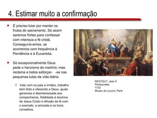 4. Estimar muito a confirmação É preciso lutar por manter os  frutos do sacramento. Só assim  seremos fortes para confessar  com inteireza a fé cristã.  Consegui-lo-emos, se  acorremos com frequência à  Penitência e à Eucaristia. Só excepcionalmente Deus  pede o heroísmo do martírio; mas  reclama a todos esforçar-  -se nas  pequenas lutas da vida diária:  trato com os pais e irmãos, trabalho  bem feito e oferecido a Deus, ajuda  generosa e desinteressada aos  companheiros, fidelidade à doutrina  de Jesus Cristo e difusão da fé com  o exemplo, a amizade e os bons  conselhos. RESTOUT, Jean II Pentecostes 1732 Museu do Louvre, Paris 
