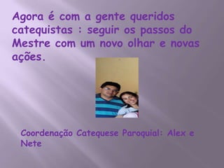 Agora é com a gente queridos
catequistas : seguir os passos do
Mestre com um novo olhar e novas
ações.




 Coordenação Catequese Paroquial: Alex e
 Nete
 