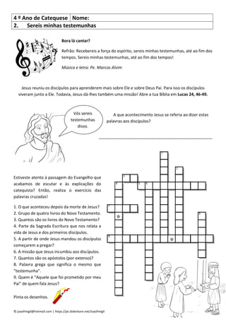 © joaofreigil@hotmail.com | https://pt.slideshare.net/Joaofreigil
4 º Ano de Catequese Nome:
2. Sereis minhas testemunhas
Bora lá cantar?
Refrão: Recebereis a força do espírito, sereis minhas testemunhas, até ao fim dos
tempos. Sereis minhas testemunhas, até ao fim dos tempos!
Música e letra: Pe. Marcos Alvim
Jesus reuniu os discípulos para aprenderem mais sobre Ele e sobre Deus Pai. Para isso os discípulos
viveram junto a Ele. Todavia, Jesus dá-lhes também uma missão! Abre a tua Bíblia em Lucas 24, 46-49.
A que acontecimento Jesus se referia ao dizer estas
palavras aos discípulos?
__________________________________________________
Estiveste atento à passagem do Evangelho que
acabamos de escutar e às explicações do
catequista? Então, realiza o exercício das
palavras cruzadas!
1. O que aconteceu depois da morte de Jesus?
2. Grupo de quatro livros do Novo Testamento.
3. Quantos são os livros do Novo Testamento?
4. Parte da Sagrada Escritura que nos relata a
vida de Jesus e dos primeiros discípulos.
5. A partir de onde Jesus mandou os discípulos
começarem a pregar?
6. A missão que Jesus incumbiu aos discípulos.
7. Quantos são os apóstolos (por extenso)?
8. Palavra grega que significa o mesmo que
“testemunha”.
9. Quem é “Aquele que foi prometido por meu
Pai” de quem fala Jesus?
Pinta os desenhos.
Vós sereis
testemunhas
disso.
 