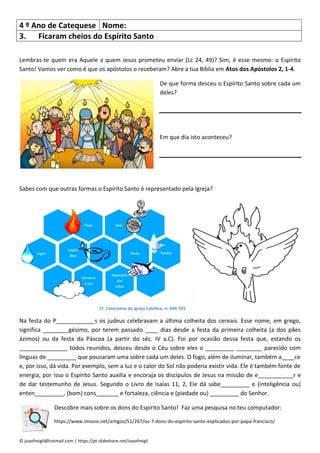 © joaofreigil@hotmail.com | https://pt.slideshare.net/Joaofreigil
4 º Ano de Catequese Nome:
3. Ficaram cheios do Espírito Santo
Lembras-te quem era Aquele a quem Jesus prometeu enviar (Lc 24, 49)? Sim, é esse mesmo: o Espírito
Santo! Vamos ver como é que os apóstolos o receberam? Abre a tua Bíblia em Atos dos Apóstolos 2, 1-4.
De que forma desceu o Espírito Santo sobre cada um
deles?
Em que dia isto aconteceu?
Sabes com que outras formas o Espírito Santo é representado pela Igreja?
Cf. Catecismo da Igreja Católica, n. 694-701
Na festa do P____________s os judeus celebravam a última colheita dos cereais. Esse nome, em grego,
significa ________gésimo, por terem passado ____ dias desde a festa da primeira colheita (a dos pães
ázimos) ou da festa da Páscoa (a partir do séc. IV a.C). Foi por ocasião dessa festa que, estando os
_______________ todos reunidos, desceu desde o Céu sobre eles o _________ ________ parecido com
línguas de _________ que pousaram uma sobre cada um deles. O fogo, além de iluminar, também a____ce
e, por isso, dá vida. Por exemplo, sem a luz e o calor do Sol não poderia existir vida. Ele é também fonte de
energia, por isso o Espírito Santo auxilia e encoraja os discípulos de Jesus na missão de e___________r e
de dar testemunho de Jesus. Segundo o Livro de Isaías 11, 2, Ele dá sabe_________ e (inteligência ou)
enten_________, (bom) cons_______ e fortaleza, ciência e (piedade ou) _________ do Senhor.
Descobre mais sobre os dons do Espírito Santo! Faz uma pesquisa no teu computador:
https://www.imissio.net/artigos/51/267/os-7-dons-do-espirito-santo-explicados-por-papa-francisco/
 