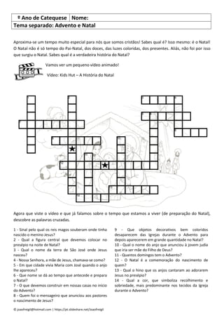 © joaofreigil@hotmail.com | https://pt.slideshare.net/Joaofreigil
º Ano de Catequese Nome:
Tema separado: Advento e Natal
Aproxima-se um tempo muito especial para nós que somos cristãos! Sabes qual é? Isso mesmo: é o Natal!
O Natal não é só tempo do Pai-Natal, dos doces, das luzes coloridas, dos presentes. Aliás, não foi por isso
que surgiu o Natal. Sabes qual é a verdadeira história do Natal?
Vamos ver um pequeno vídeo animado!
Vídeo: Kids Hut – A História do Natal
Agora que viste o vídeo e que já falamos sobre o tempo que estamos a viver (de preparação do Natal),
descobre as palavras cruzadas.
1 - Sinal pelo qual os reis magos souberam onde tinha
nascido o menino Jesus?
2 - Qual a figura central que devemos colocar no
presépio na noite de Natal?
3 - Qual o nome da terra de São José onde Jesus
nasceu?
4 - Nossa Senhora, a mãe de Jesus, chamava-se como?
5 - Em que cidade vivia Maria com José quando o anjo
lhe apareceu?
6 - Que nome se dá ao tempo que antecede e prepara
o Natal?
7 - O que devemos construir em nossas casas no início
do Advento?
8 - Quem foi o mensageiro que anunciou aos pastores
o nascimento de Jesus?
9 - Que objetos decorativos bem coloridos
desaparecem das Igrejas durante o Advento para
depois aparecerem em grande quantidade no Natal?
10 - Qual o nome do anjo que anunciou à jovem judia
que iria ser mãe do Filho de Deus?
11 - Quantos domingos tem o Advento?
12 - O Natal é a comemoração do nascimento de
quem?
13 - Qual o hino que os anjos cantaram ao adorarem
Jesus no presépio?
14 - Qual a cor, que simboliza recolhimento e
sobriedade, mais predominante nos tecidos da Igreja
durante o Advento?
 